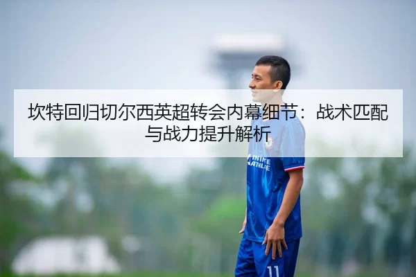 坎特回归切尔西英超转会内幕细节：战术匹配与战力提升解析