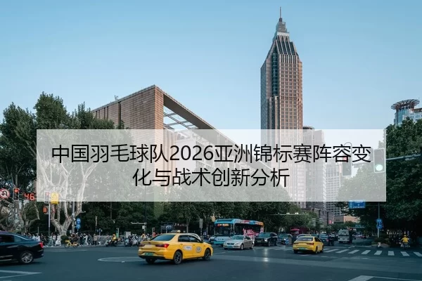 中国羽毛球队2026亚洲锦标赛阵容变化与战术创新分析