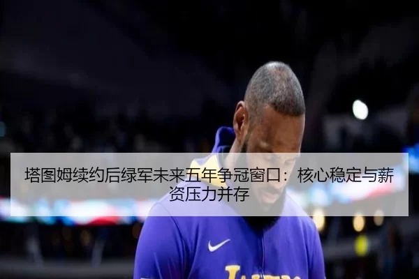 塔图姆续约后绿军未来五年争冠窗口：核心稳定与薪资压力并存